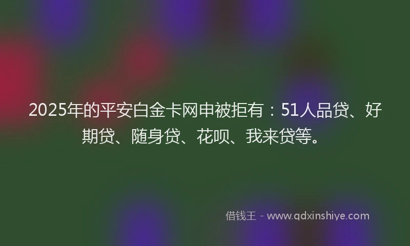 2025年的平安白金卡网申被拒有：51人品贷、好期贷、随身贷、花呗、我来贷等。