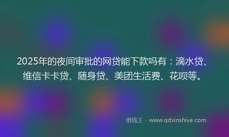2025年的夜间审批的网贷能下款吗有：滴水贷、维信卡卡贷、随身贷、美团生活费、花呗等。