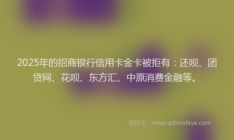 2025年的招商银行信用卡金卡被拒有：还呗、团贷网、花呗、东方汇、中原消费金融等。