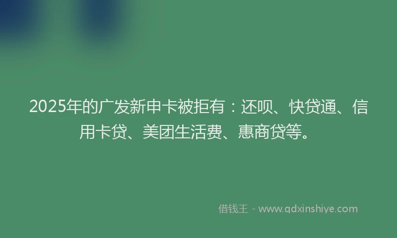 2025年的广发新申卡被拒有：还呗、快贷通、信用卡贷、美团生活费、惠商贷等。