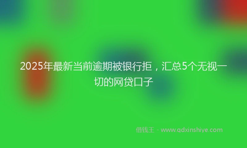 2025年最新当前逾期被银行拒，汇总5个无视一切的网贷口子