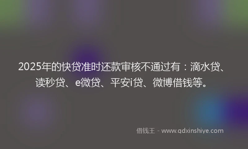2025年的快贷准时还款审核不通过有：滴水贷、读秒贷、e微贷、平安i贷、微博借钱等。