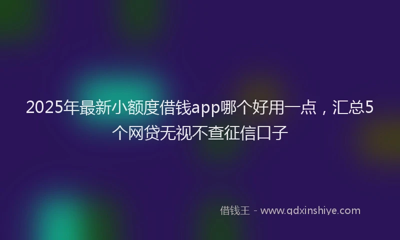 2025年最新小额度借钱app哪个好用一点，汇总5个网贷无视不查征信口子
