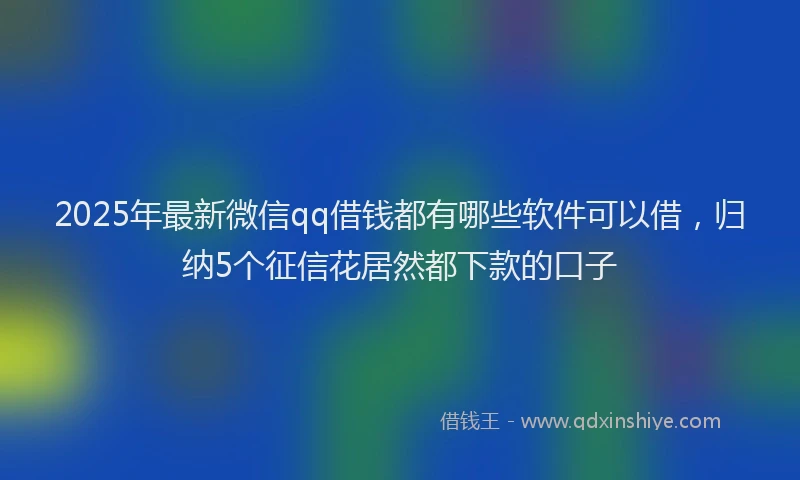 2025年最新微信qq借钱都有哪些软件可以借，归纳5个征信花居然都下款的口子