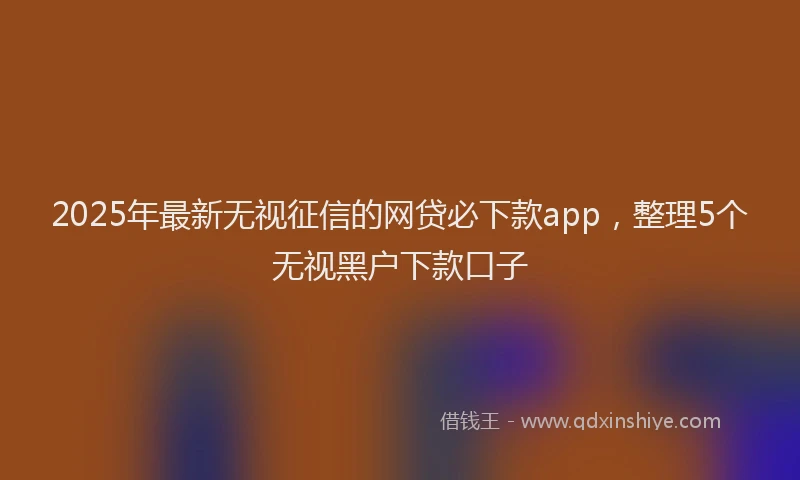 2025年最新无视征信的网贷必下款app，整理5个无视黑户下款口子