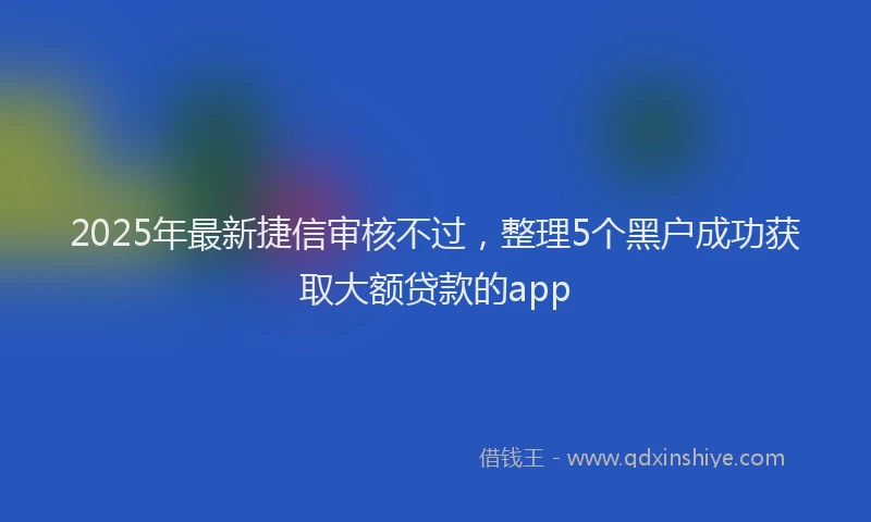 2025年最新捷信审核不过，整理5个黑户成功获取大额贷款的app