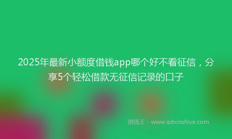 2025年最新小额度借钱app哪个好不看征信，分享5个轻松借款无征信记录的口子