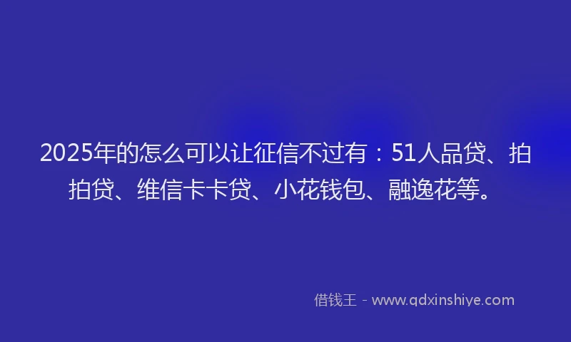 2025年的怎么可以让征信不过有：51人品贷、拍拍贷、维信卡卡贷、小花钱包、融逸花等。