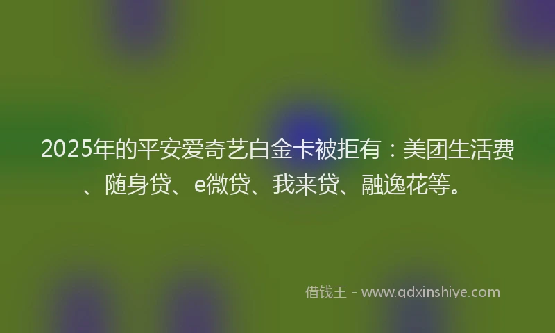 2025年的平安爱奇艺白金卡被拒有：美团生活费、随身贷、e微贷、我来贷、融逸花等。