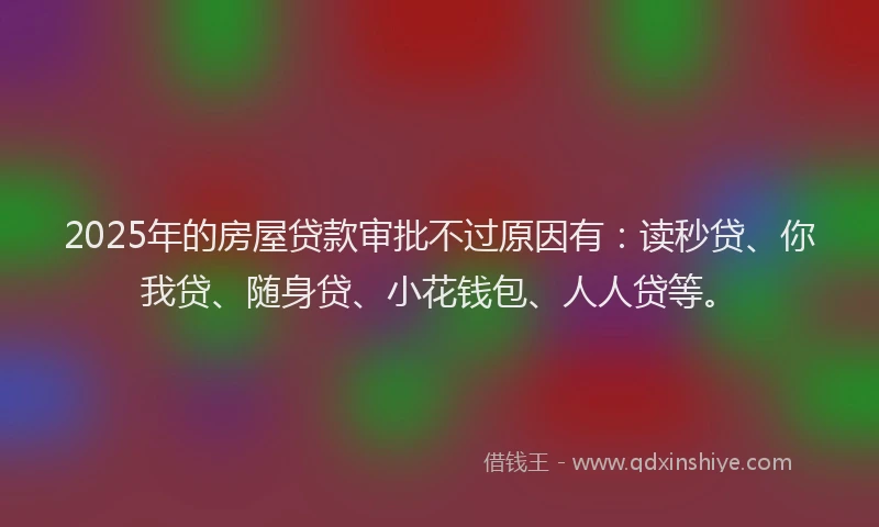 2025年的房屋贷款审批不过原因有：读秒贷、你我贷、随身贷、小花钱包、人人贷等。