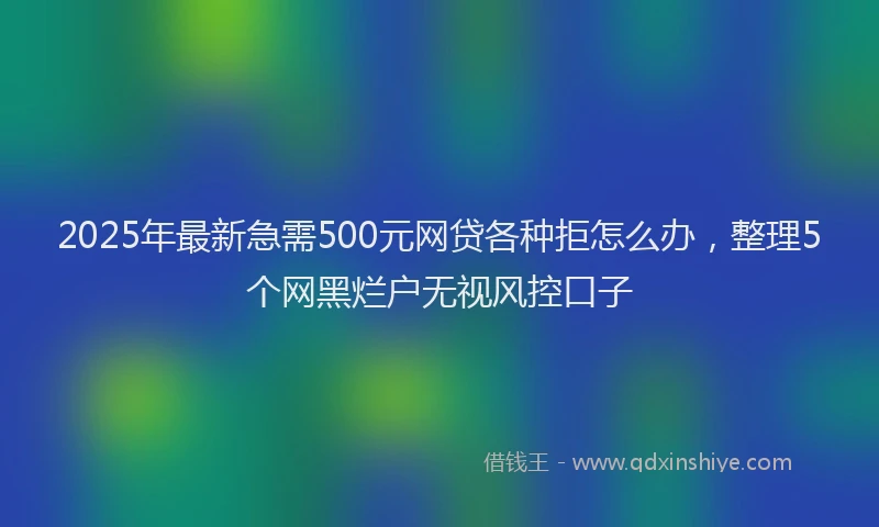 2025年最新急需500元网贷各种拒怎么办，整理5个网黑烂户无视风控口子