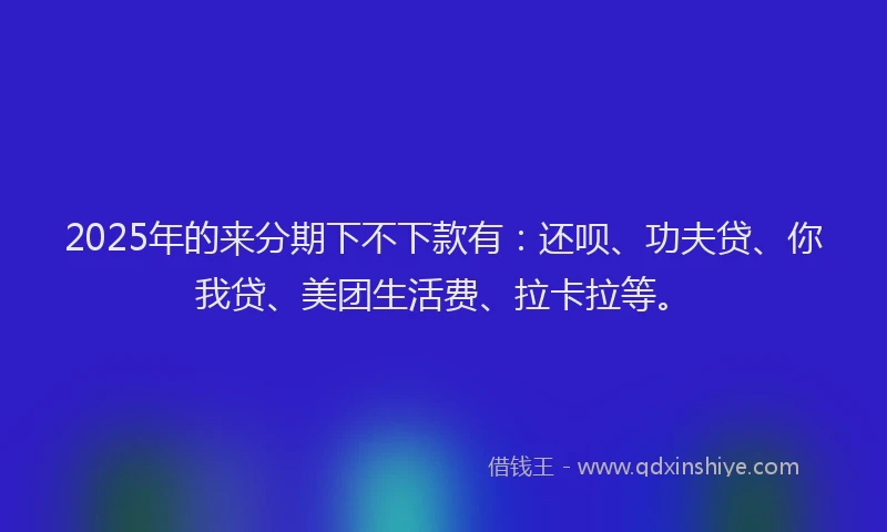 2025年的来分期下不下款有：还呗、功夫贷、你我贷、美团生活费、拉卡拉等。