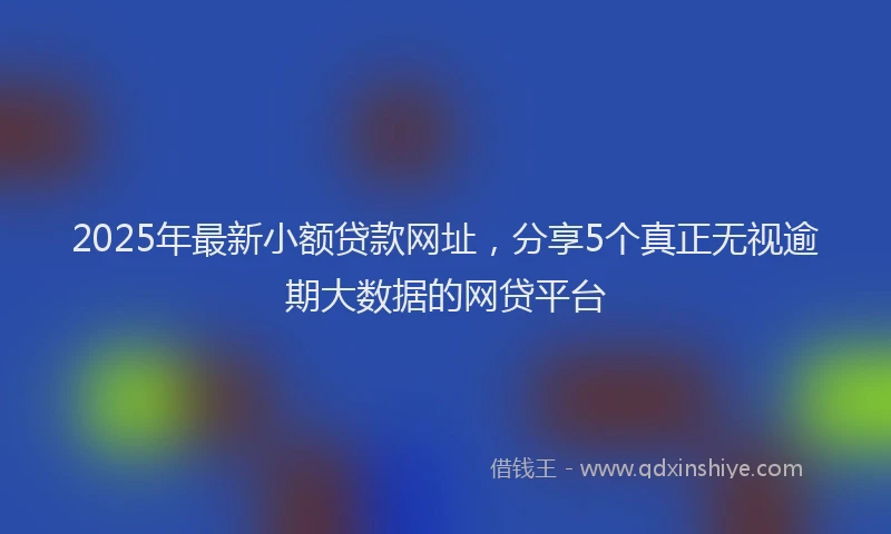 2025年最新小额贷款网址，分享5个真正无视逾期大数据的网贷平台