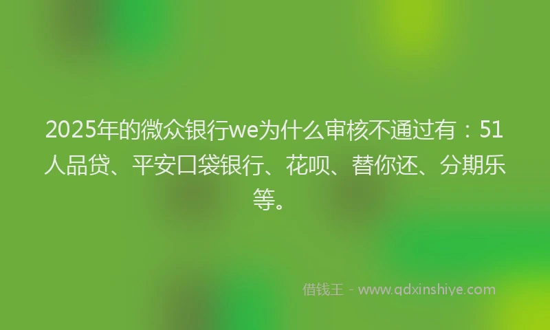 2025年的微众银行we为什么审核不通过有：51人品贷、平安口袋银行、花呗、替你还、分期乐等。