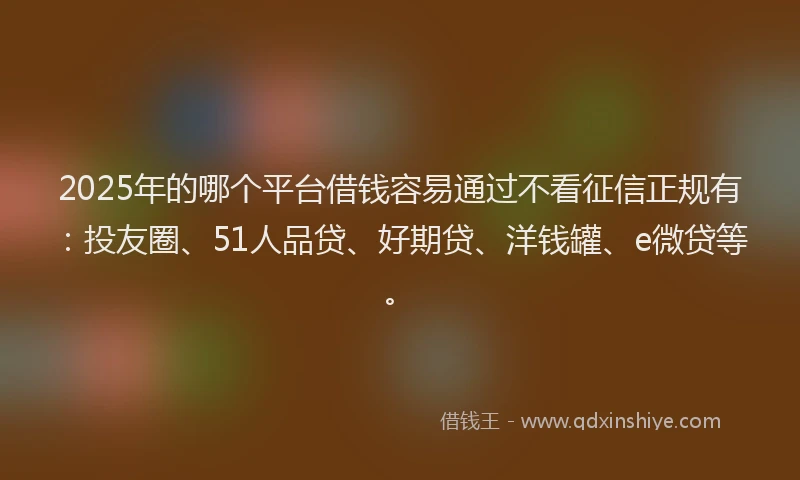 2025年的哪个平台借钱容易通过不看征信正规有：投友圈、51人品贷、好期贷、洋钱罐、e微贷等。