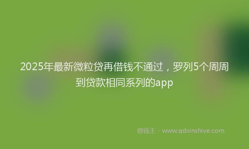 2025年最新微粒贷再借钱不通过，罗列5个周周到贷款相同系列的app