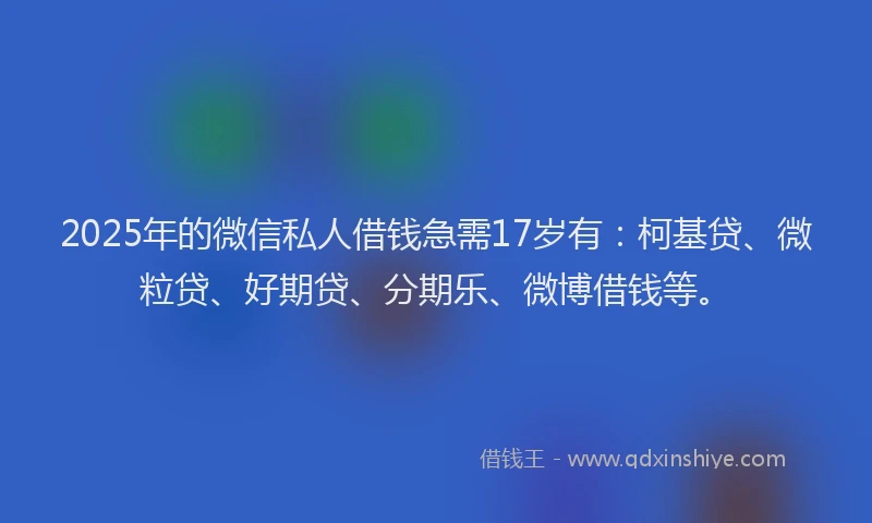 2025年的微信私人借钱急需17岁有：柯基贷、微粒贷、好期贷、分期乐、微博借钱等。