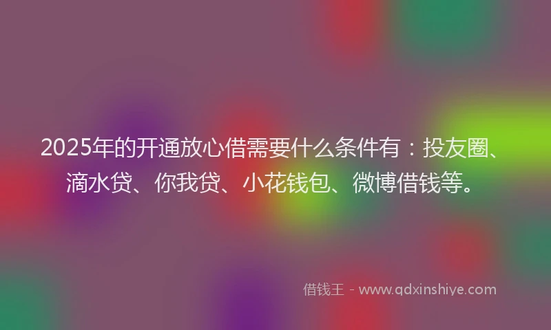 2025年的开通放心借需要什么条件有：投友圈、滴水贷、你我贷、小花钱包、微博借钱等。