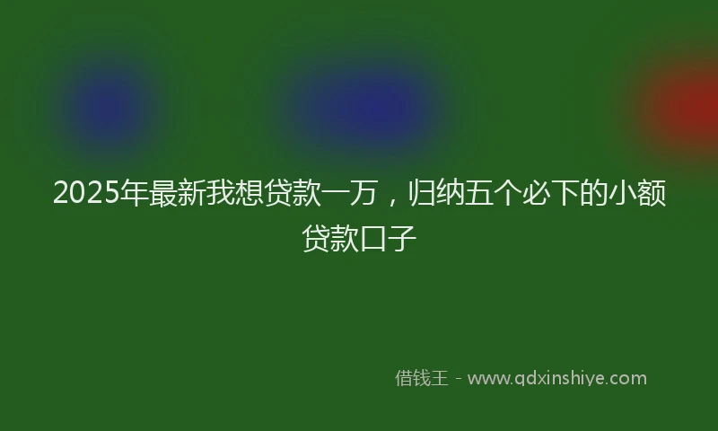 2025年最新我想贷款一万，归纳五个必下的小额贷款口子
