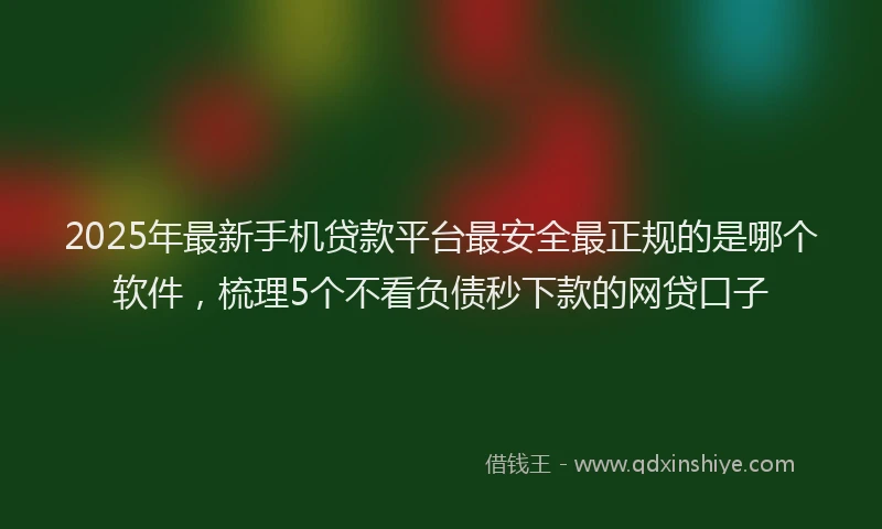 2025年最新手机贷款平台最安全最正规的是哪个软件，梳理5个不看负债秒下款的网贷口子