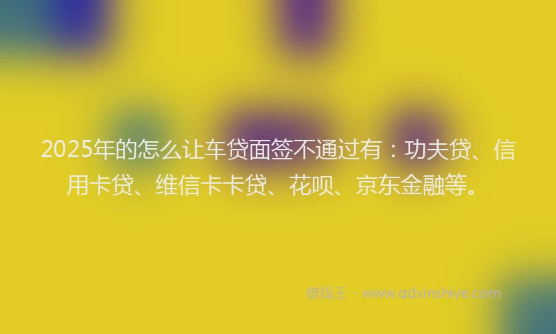 2025年的怎么让车贷面签不通过有：功夫贷、信用卡贷、维信卡卡贷、花呗、京东金融等。