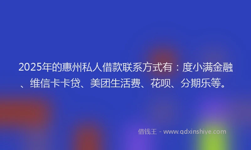 2025年的惠州私人借款联系方式有：度小满金融、维信卡卡贷、美团生活费、花呗、分期乐等。