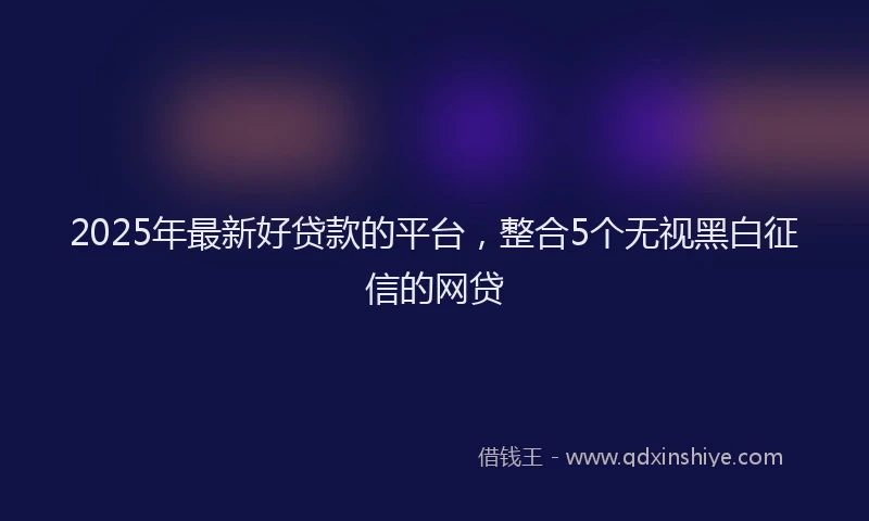 2025年最新好贷款的平台，整合5个无视黑白征信的网贷