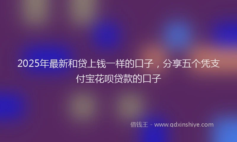 2025年最新和贷上钱一样的口子，分享五个凭支付宝花呗贷款的口子