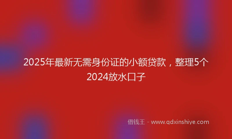2025年最新无需身份证的小额贷款，整理5个2024放水口子