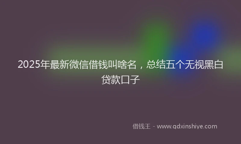 2025年最新微信借钱叫啥名，总结五个无视黑白贷款口子