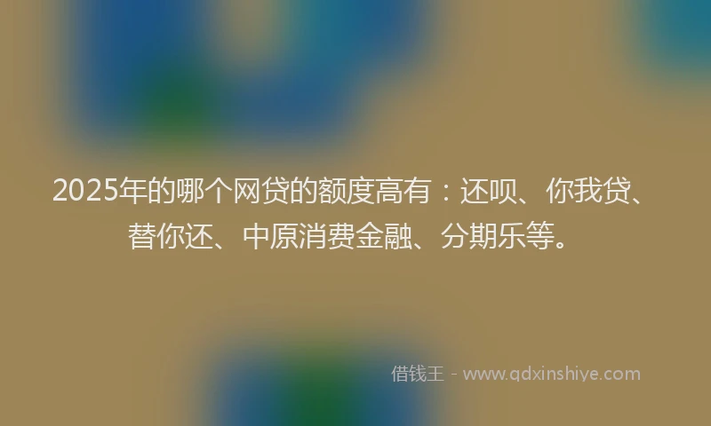 2025年的哪个网贷的额度高有：还呗、你我贷、替你还、中原消费金融、分期乐等。
