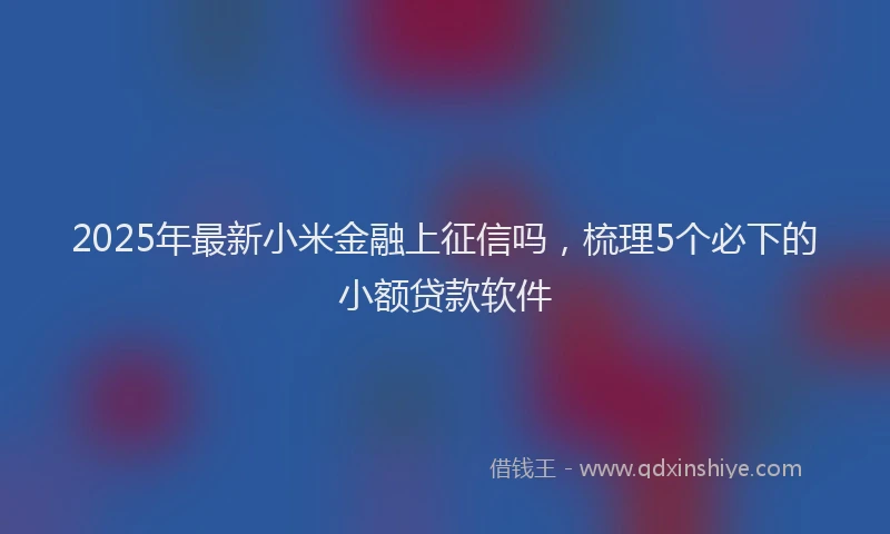 2025年最新小米金融上征信吗，梳理5个必下的小额贷款软件