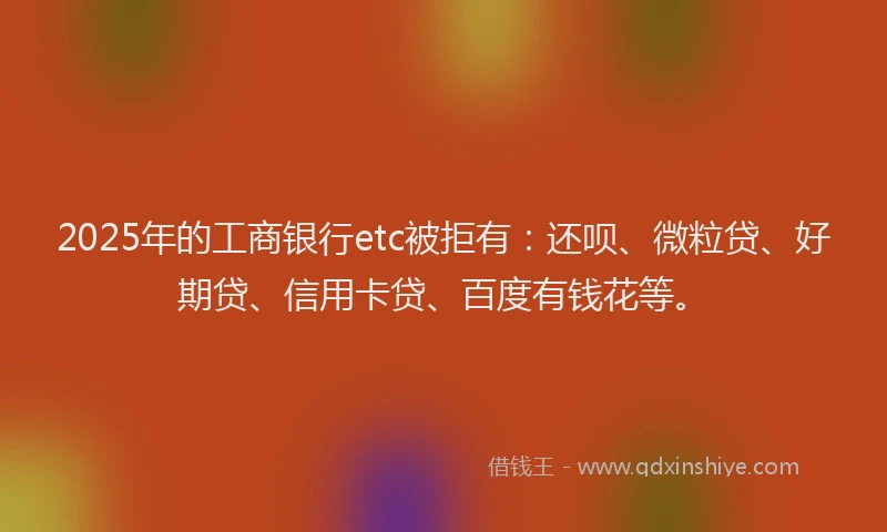 2025年的工商银行etc被拒有：还呗、微粒贷、好期贷、信用卡贷、百度有钱花等。