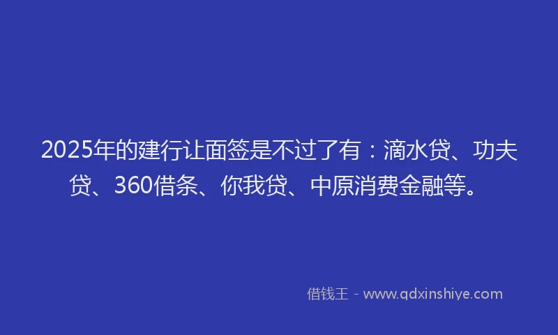 2025年的建行让面签是不过了有：滴水贷、功夫贷、360借条、你我贷、中原消费金融等。
