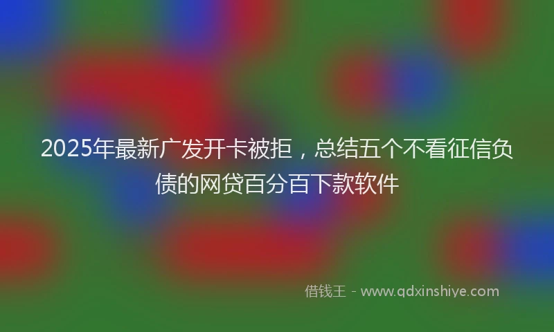 2025年最新广发开卡被拒，总结五个不看征信负债的网贷百分百下款软件