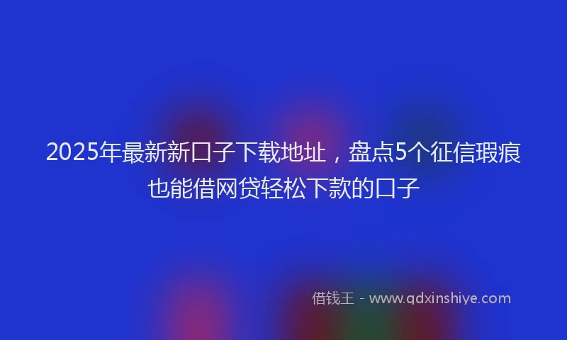 2025年最新新口子下载地址，盘点5个征信瑕疵也能借网贷轻松下款的口子