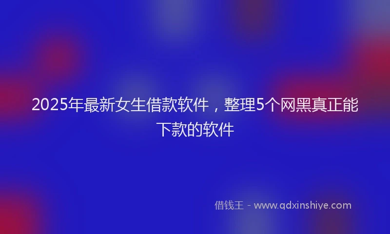 2025年最新女生借款软件，整理5个网黑真正能下款的软件