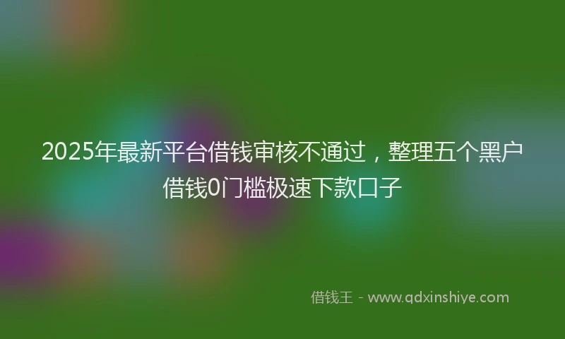 2025年最新平台借钱审核不通过，整理五个黑户借钱0门槛极速下款口子