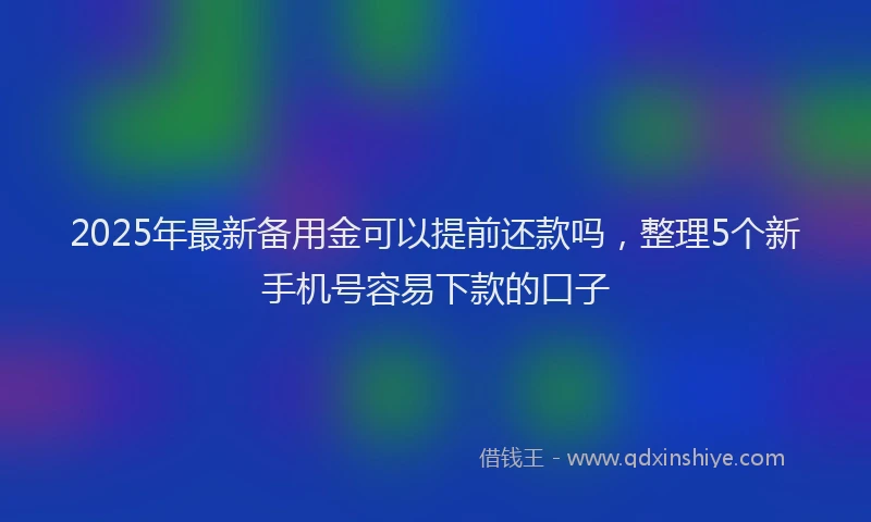2025年最新备用金可以提前还款吗，整理5个新手机号容易下款的口子