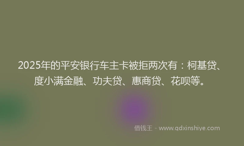 2025年的平安银行车主卡被拒两次有：柯基贷、度小满金融、功夫贷、惠商贷、花呗等。