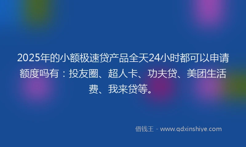 2025年的小额极速贷产品全天24小时都可以申请额度吗有：投友圈、超人卡、功夫贷、美团生活费、我来贷等。