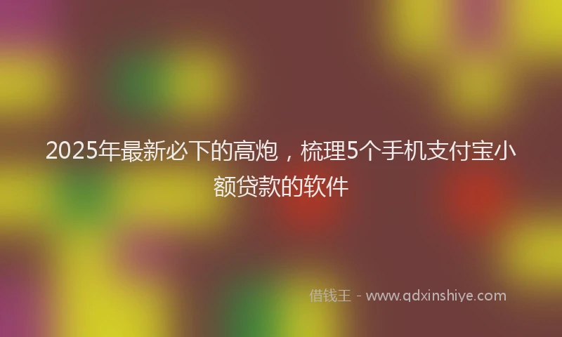 2025年最新必下的高炮，梳理5个手机支付宝小额贷款的软件