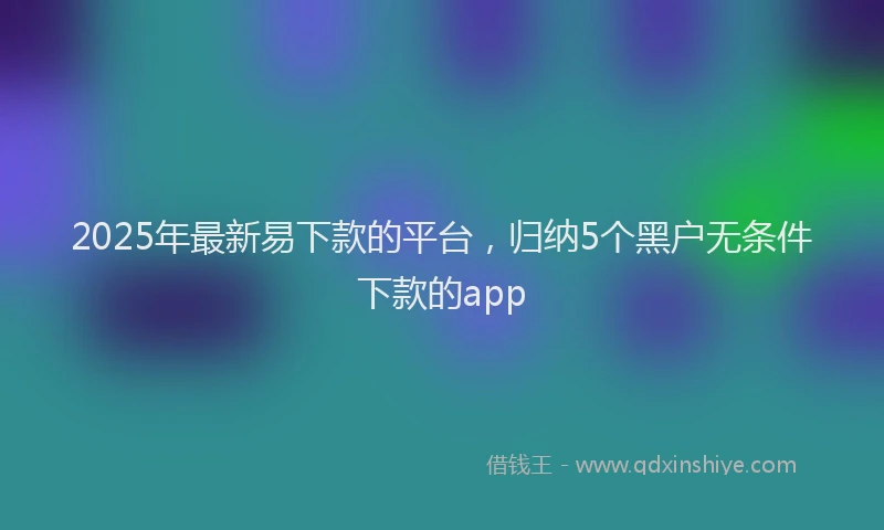 2025年最新易下款的平台，归纳5个黑户无条件下款的app