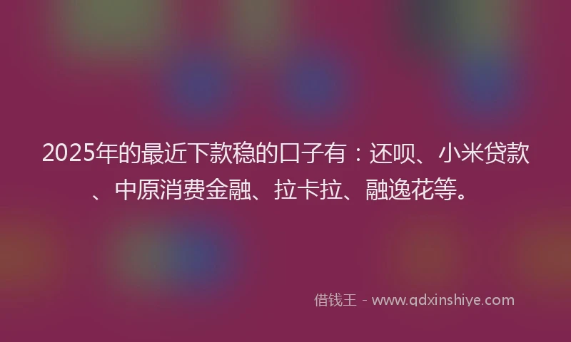2025年的最近下款稳的口子有：还呗、小米贷款、中原消费金融、拉卡拉、融逸花等。