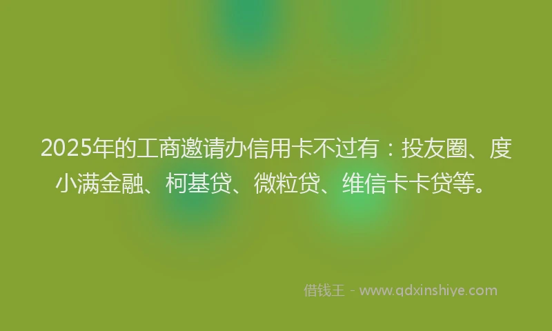 2025年的工商邀请办信用卡不过有：投友圈、度小满金融、柯基贷、微粒贷、维信卡卡贷等。