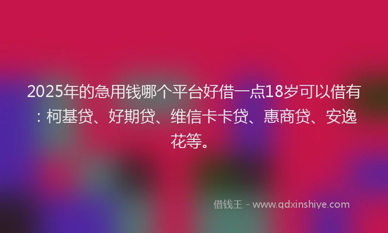 2025年的急用钱哪个平台好借一点18岁可以借有：柯基贷、好期贷、维信卡卡贷、惠商贷、安逸花等。