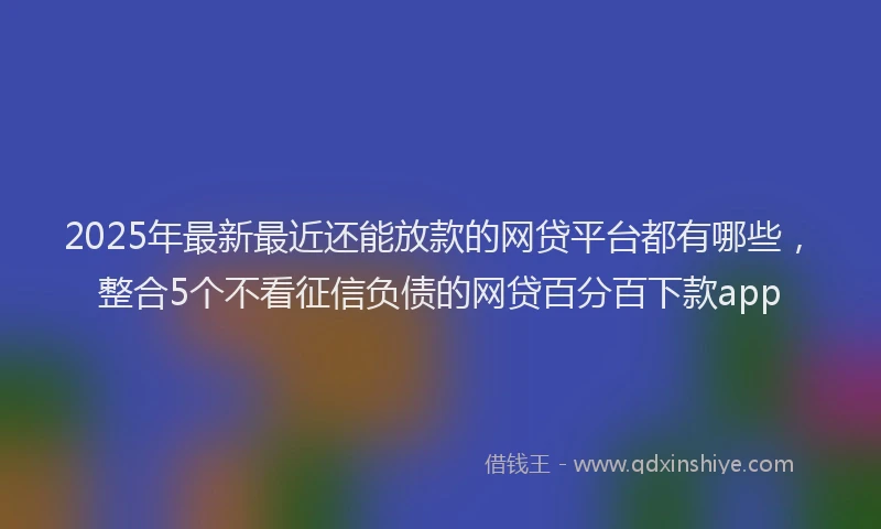 2025年最新最近还能放款的网贷平台都有哪些，整合5个不看征信负债的网贷百分百下款app