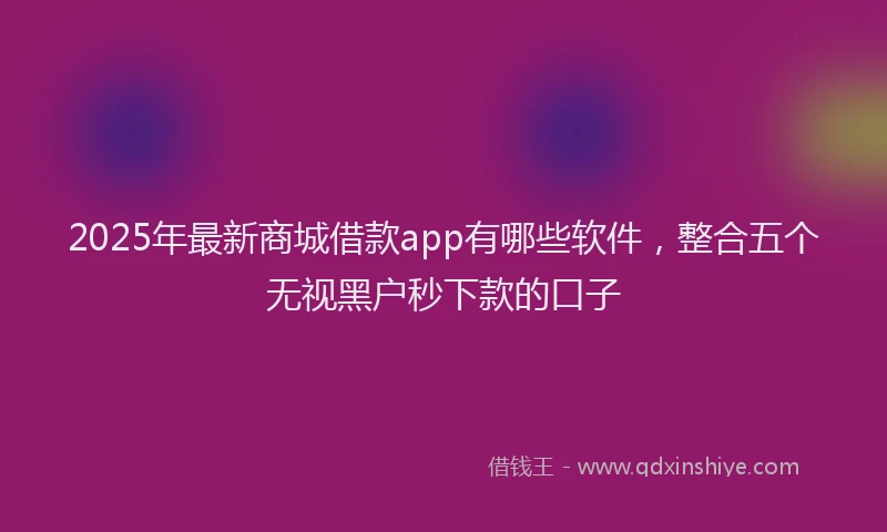 2025年最新商城借款app有哪些软件，整合五个无视黑户秒下款的口子