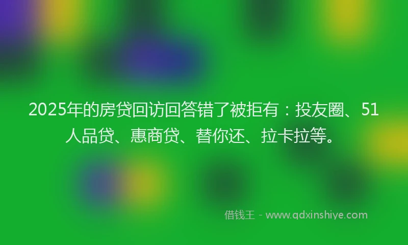 2025年的房贷回访回答错了被拒有：投友圈、51人品贷、惠商贷、替你还、拉卡拉等。
