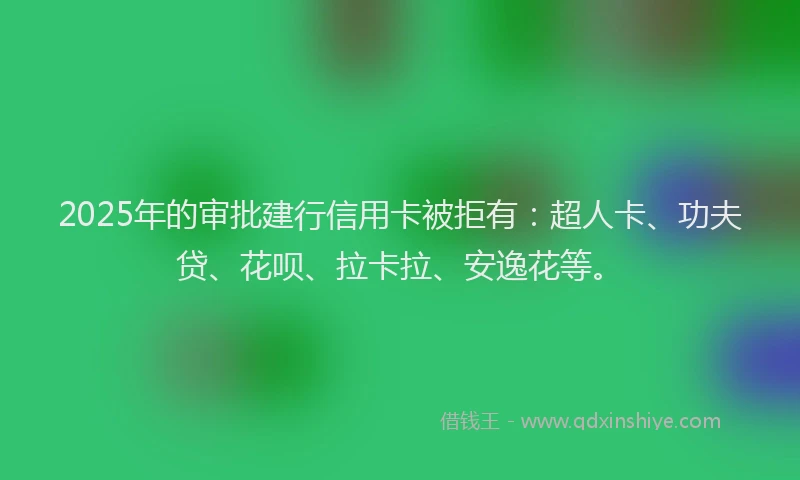 2025年的审批建行信用卡被拒有：超人卡、功夫贷、花呗、拉卡拉、安逸花等。